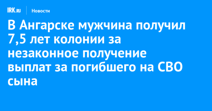 В Ангарске мужчина получил 7,5 лет колонии за незаконное получение выплат за погибшего на СВО сына