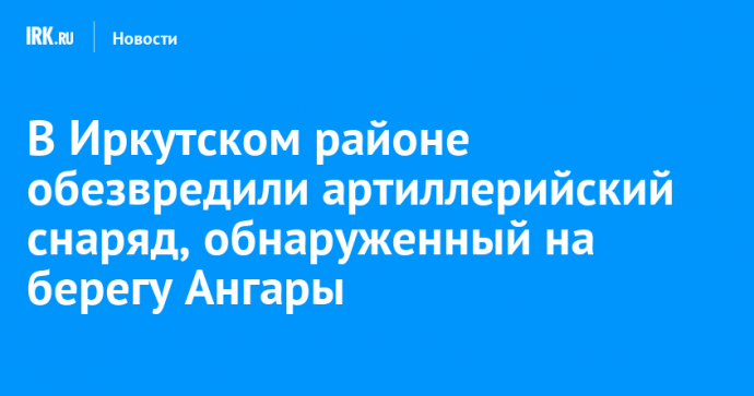В Иркутском районе обезвредили артиллерийский снаряд, обнаруженный на берегу Ангары