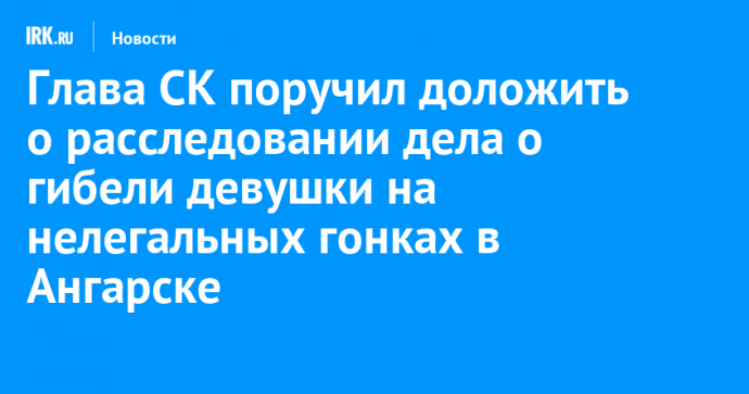 Глава СК поручил доложить о расследовании дела о гибели девушки на нелегальных гонках в Ангарске