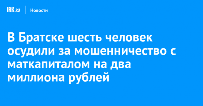 В Братске шесть человек осудили за мошенничество с маткапиталом на два миллиона рублей