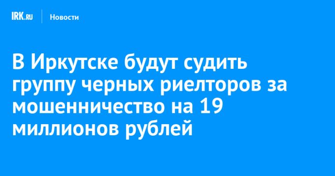 В Иркутске группу черных риелторов будут судить за мошенничество на 19 миллионов рублей