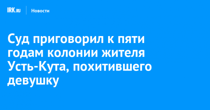 Суд приговорил к пяти годам колонии жителя Усть-Кута, похитившего девушку