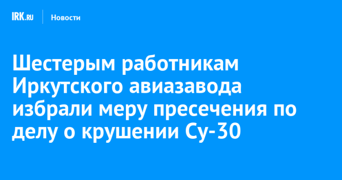 Шестерым работникам Иркутского авиазавода избрали меру пресечения по делу о крушении Су-30