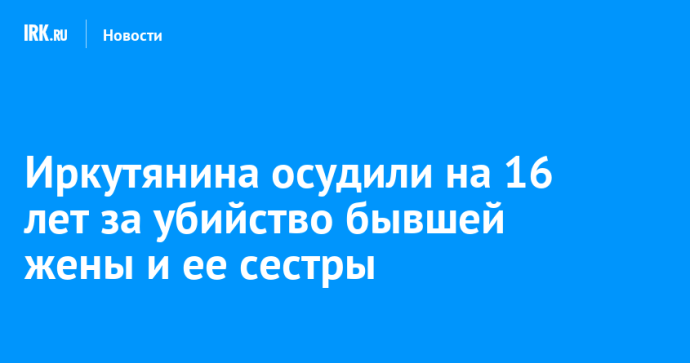 Иркутянина осудили на 16 лет за убийство бывшей жены и ее сестры