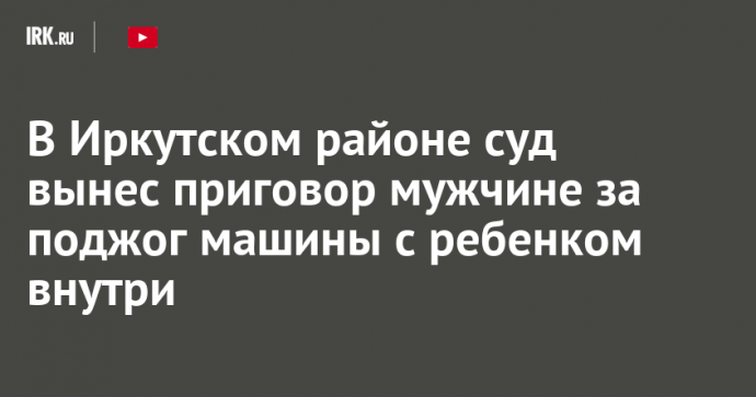 В Иркутском районе суд вынес приговор мужчине за поджог машины с ребенком внутри