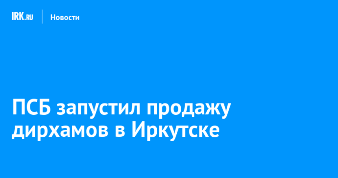 ПСБ запустил продажу дирхамов в Иркутске