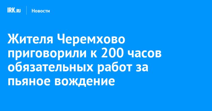 Жителя Черемхово приговорили к обязательным работам за пьяное вождение Жителя Черемхово приговорили к обязательным работам за пьяное вождение