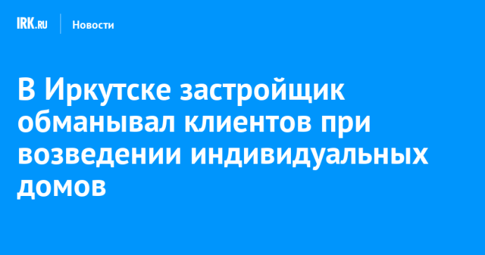 В Иркутске застройщик обманывал клиентов при возведении индивидуальных домов