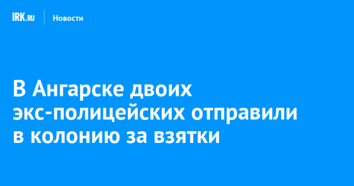 В Ангарске двоих экс-полицейских отправили в колонию за взятки