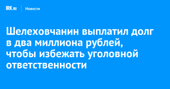 Шелеховчанин выплатил долг в два миллиона рублей, чтобы избежать уголовной ответственности