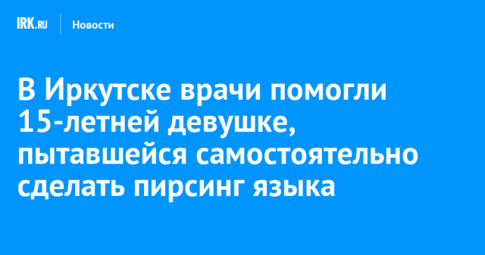 В Иркутске врачи помогли 15-летней девушке, пытавшейся самостоятельно сделать пирсинг языка