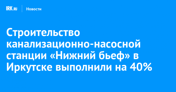 Строительство канализационно-насосной станции «Нижний бьеф» в Иркутске выполнили на 40%