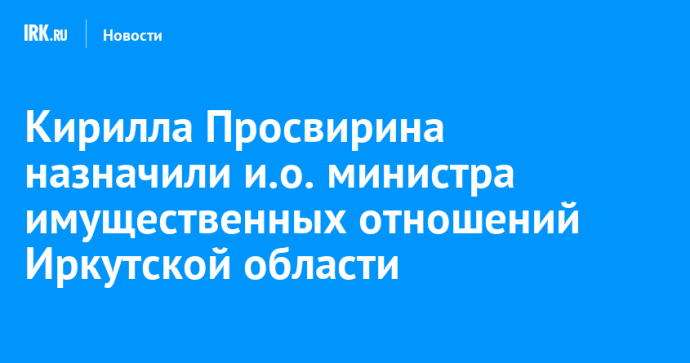 Кирилла Просвирина назначили и.о. министра имущественных отношений Иркутской области