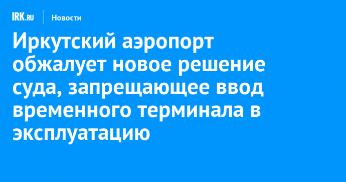 Иркутский аэропорт обжалует новое решение суда, запрещающее ввод временного терминала в эксплуатацию