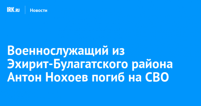 Военнослужащий из Эхирит-Булагатского района Антон Нохоев погиб на СВО