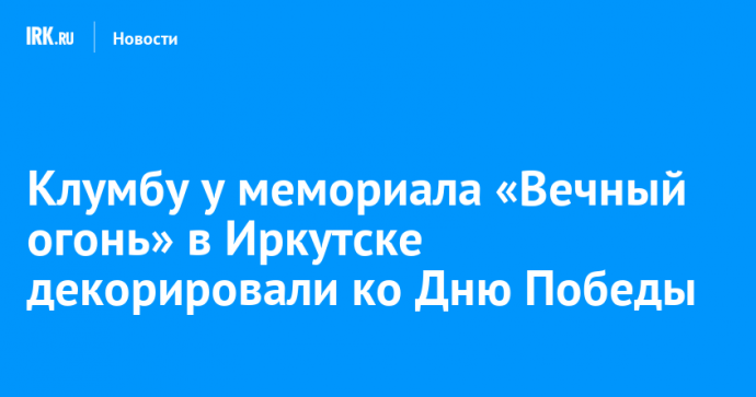 Клумбу у мемориала «Вечный огонь» в Иркутске декорировали ко Дню Победы