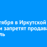 11 сентября в Иркутской области запретят продавать алкоголь