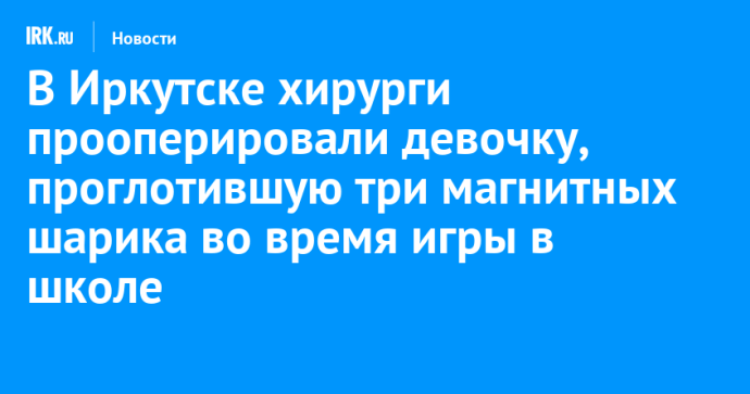Иркутские хирурги прооперировали девочку, проглотившую три магнитных шарика во время игры в школе Иркутские хирурги прооперировали девочку, проглотившую три магнитных шарика во время игры в школе