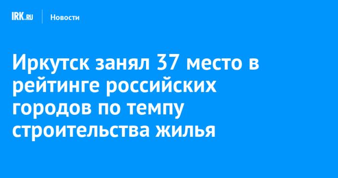 Иркутск занял 37 место в рейтинге российских городов по темпу строительства жилья