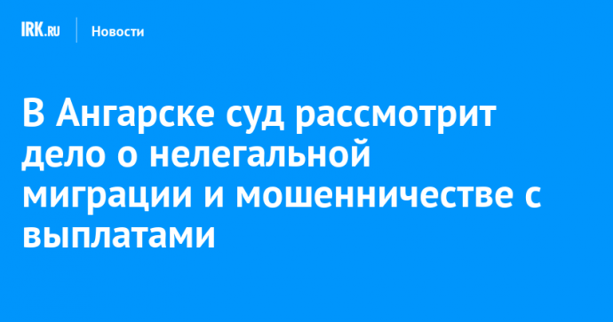 В Ангарске суд рассмотрит дело о нелегальной миграции и мошенничестве с выплатами
