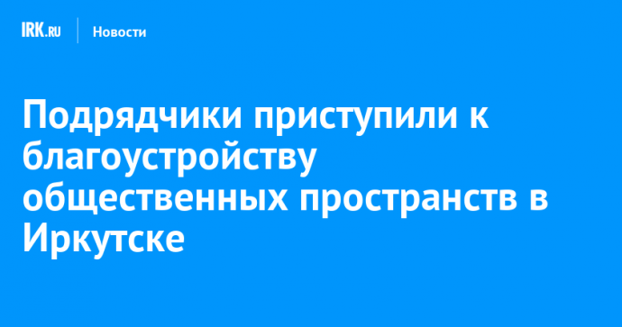 Подрядчики приступили к благоустройству общественных пространств в Иркутске