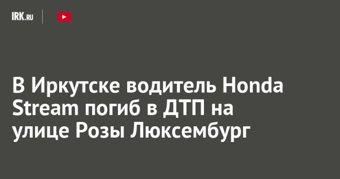 В Иркутске водитель Honda Stream погиб в ДТП на улице Розы Люксембург