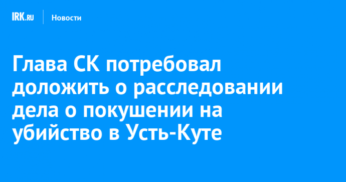 Глава СК потребовал доложить о расследовании дела о покушении на убийство в Усть-Куте