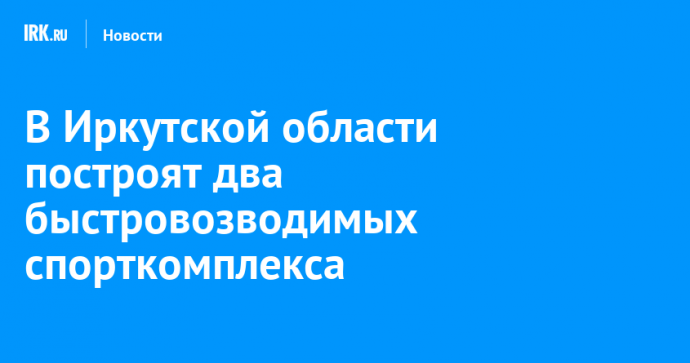 В Иркутской области построят два быстровозводимых спорткомплекса