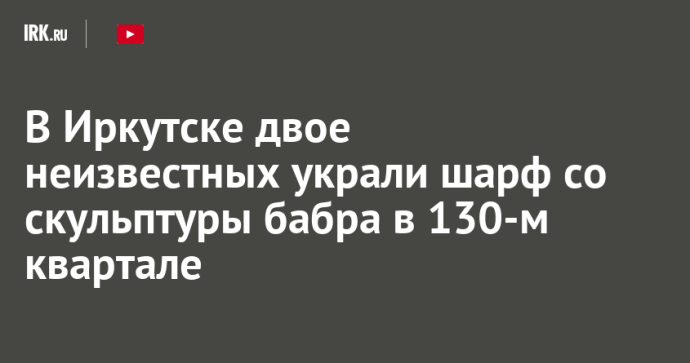 В Иркутске двое неизвестных украли шарф со скульптуры бабра в 130-м квартале В Иркутске двое неизвестных украли шарф со скульптуры бабра в 130-м квартале