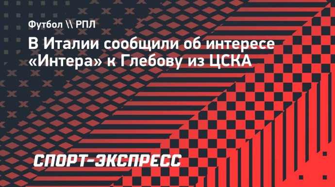 В Италии сообщили об интересе «Интера» к Глебову из ЦСКА