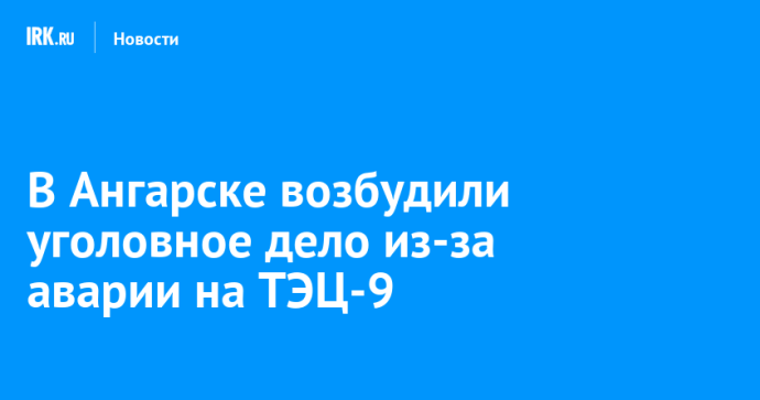 В Ангарске возбудили уголовное дело из-за аварии на ТЭЦ-9