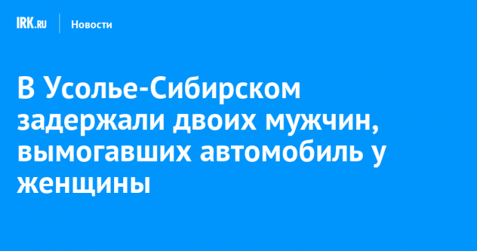 В Усолье-Сибирском задержали двоих мужчин, вымогавших автомобиль у женщины