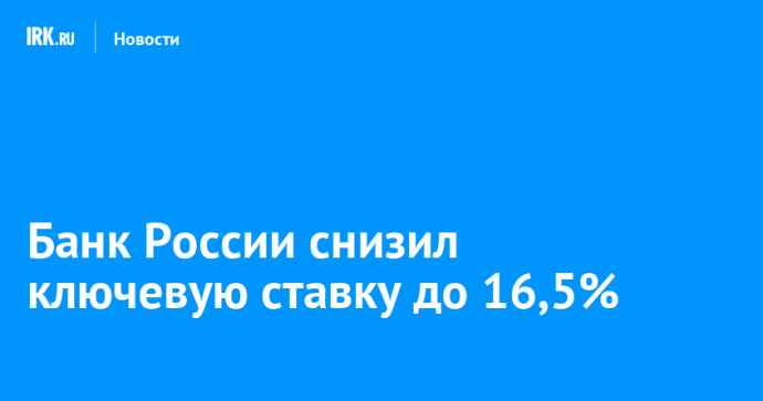 Банк России снизил ключевую ставку до 16,5% Банк России снизил ключевую ставку до 16,5%
