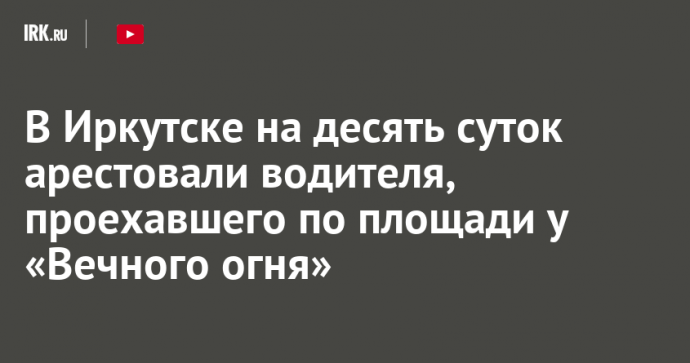 В Иркутске на десять суток арестовали водителя, проехавшего по площади у «Вечного огня»