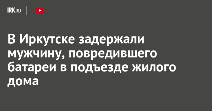 В Иркутске задержали мужчину, повредившего батареи в подъезде жилого дома