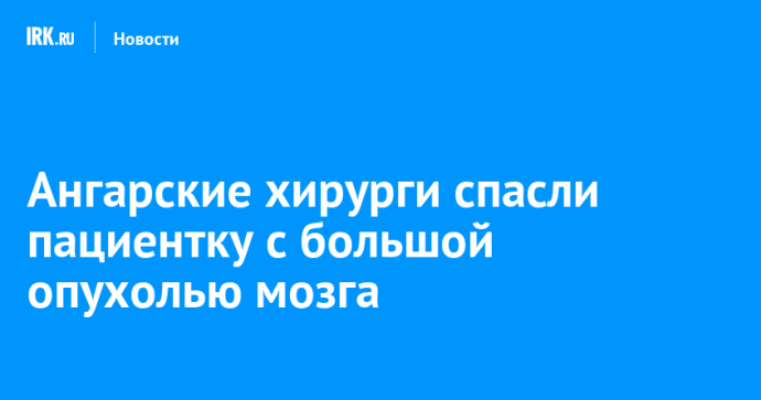 Ангарские хирурги спасли пациентку с большой опухолью мозга Ангарские хирурги спасли пациентку с большой опухолью мозга