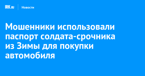 Мошенники использовали паспорт солдата-срочника из Зимы для покупки автомобиля