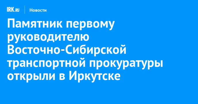 Памятник первому руководителю Восточно-Сибирской транспортной прокуратуры открыли в Иркутске