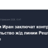 Россия и Иран заключат контракт на строительство ж/д линии Решт - Астара в апреле