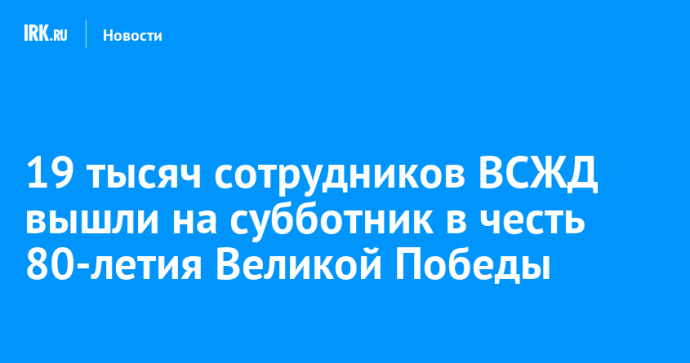 19 тысяч сотрудников ВСЖД вышли на субботник в честь 80-летия Великой Победы