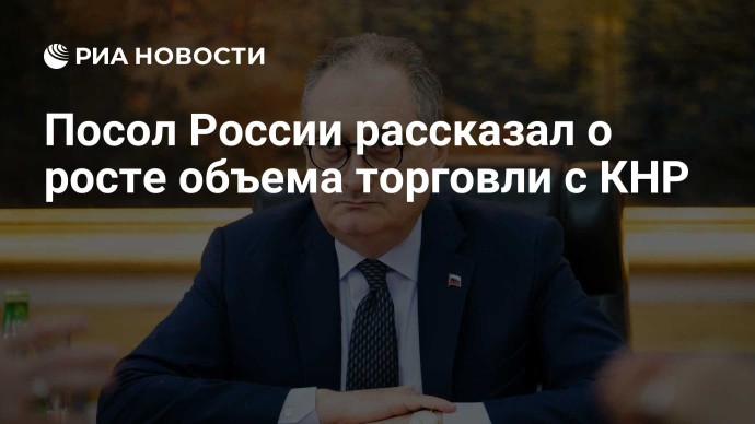 Посол России рассказал о росте объема торговли с КНР