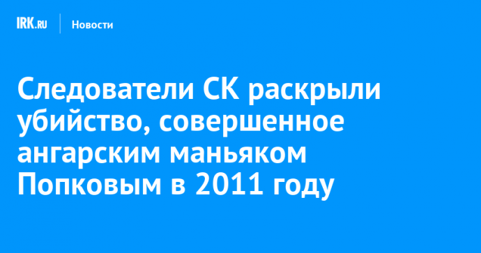 Следователи СК раскрыли убийство, совершенное ангарским маньяком Попковым в 2011 году
