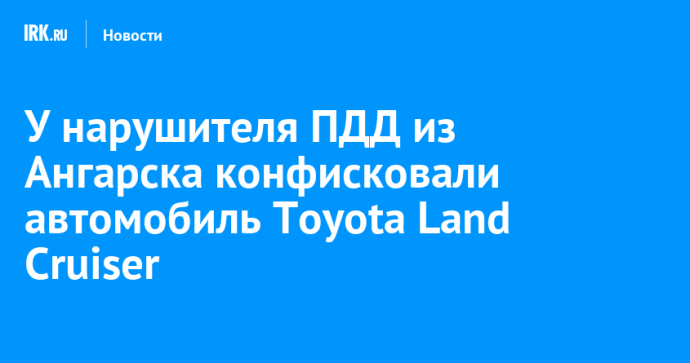 У нарушителя ПДД из Ангарска конфисковали автомобиль Toyota Land Cruiser У нарушителя ПДД из Ангарска конфисковали автомобиль Toyota Land Cruiser