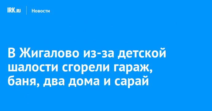 В Жигалово из-за детской шалости сгорели гараж, баня, два дома и сарай