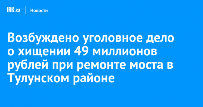 Возбуждено уголовное дело о хищении 49 миллионов рублей при ремонте моста в Тулунском районе