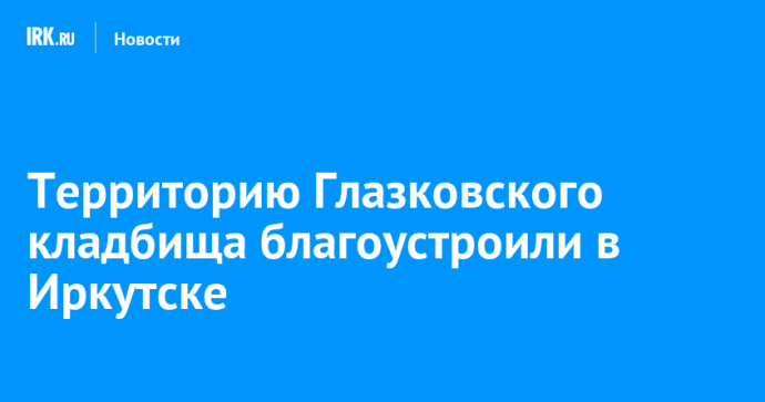 Территорию Глазковского кладбища благоустроили в Иркутске