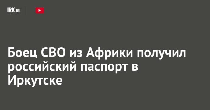 Боец СВО из Африки получил российский паспорт в Иркутске