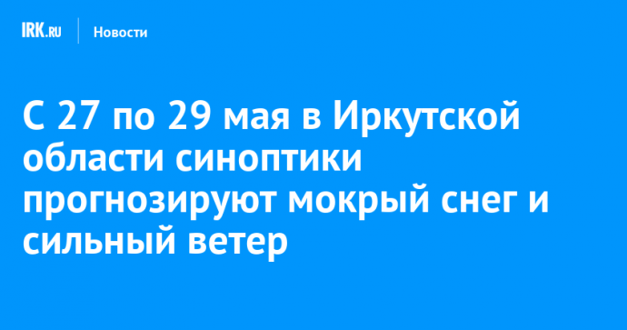 С 27 по 29 мая в Иркутской области синоптики прогнозируют мокрый снег и сильный ветер
