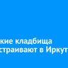 Городские кладбища благоустраивают в Иркутске