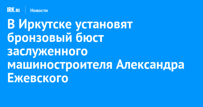 В Иркутске установят бронзовый бюст заслуженного машиностроителя Александра Ежевского